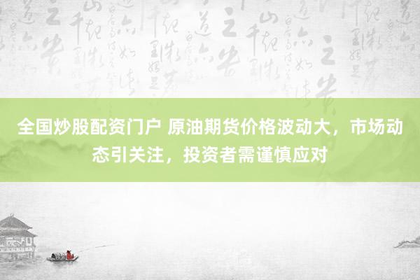 全国炒股配资门户 原油期货价格波动大，市场动态引关注，投资者需谨慎应对