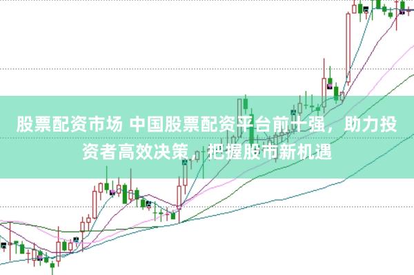 股票配资市场 中国股票配资平台前十强，助力投资者高效决策，把握股市新机遇