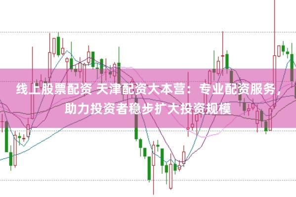 线上股票配资 天津配资大本营：专业配资服务，助力投资者稳步扩大投资规模