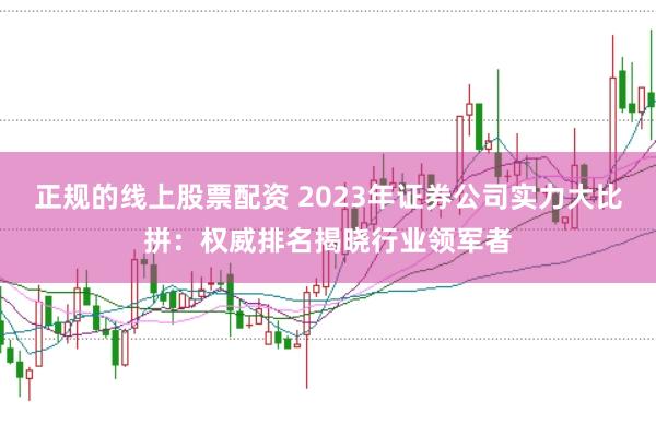 正规的线上股票配资 2023年证券公司实力大比拼：权威排名揭晓行业领军者