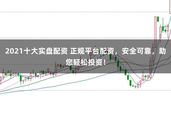 2021十大实盘配资 正规平台配资，安全可靠，助您轻松投资！