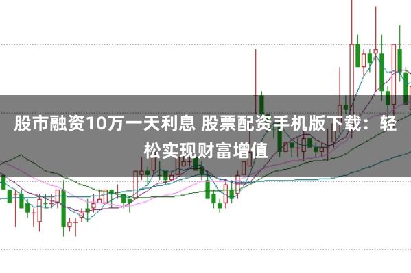 股市融资10万一天利息 股票配资手机版下载：轻松实现财富增值