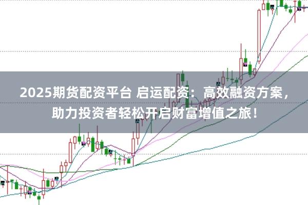 2025期货配资平台 启运配资：高效融资方案，助力投资者轻松开启财富增值之旅！