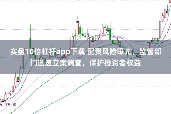 实盘10倍杠杆app下载 配资风险曝光，监管部门迅速立案调查，保护投资者权益