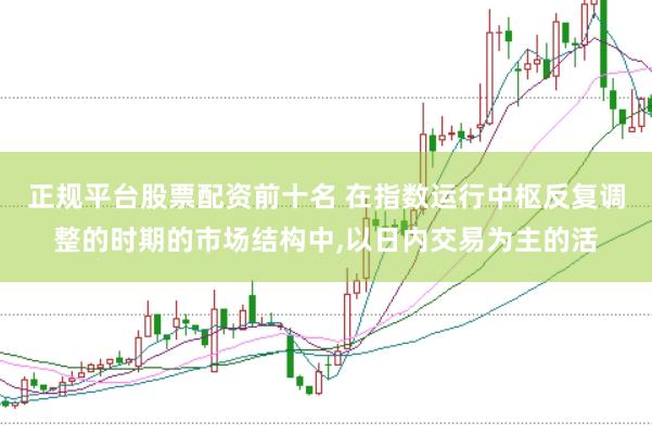 正规平台股票配资前十名 在指数运行中枢反复调整的时期的市场结构中,以日内交易为主的活