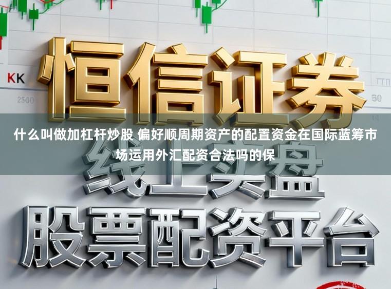 什么叫做加杠杆炒股 偏好顺周期资产的配置资金在国际蓝筹市场运用外汇配资合法吗的保