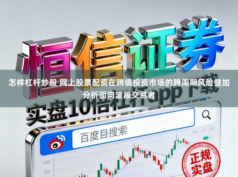 怎样杠杆炒股 网上股票配资在跨境投资市场的跨周期风险叠加分析面向波段交易者
