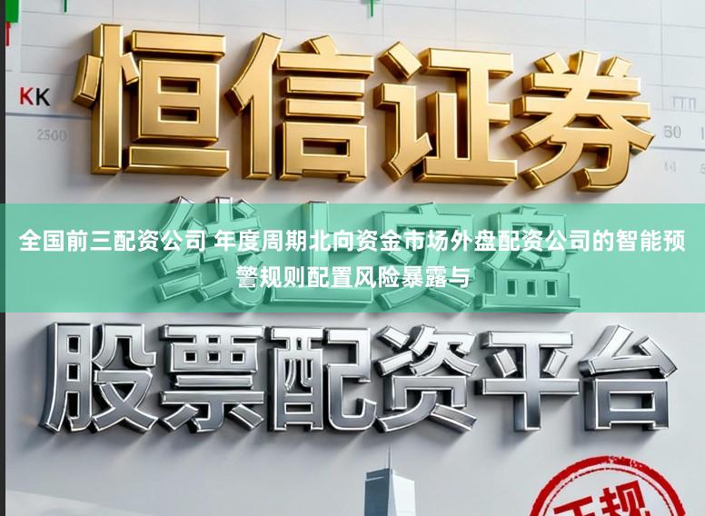 全国前三配资公司 年度周期北向资金市场外盘配资公司的智能预警规则配置风险暴露与