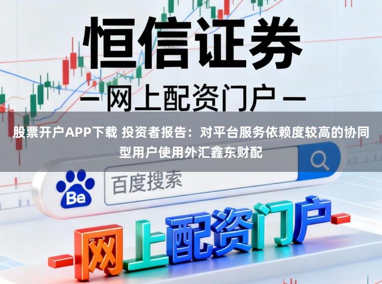 股票开户APP下载 投资者报告：对平台服务依赖度较高的协同型用户使用外汇鑫东财配