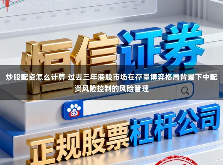 炒股配资怎么计算 过去三年港股市场在存量博弈格局背景下中配资风险控制的风险管理