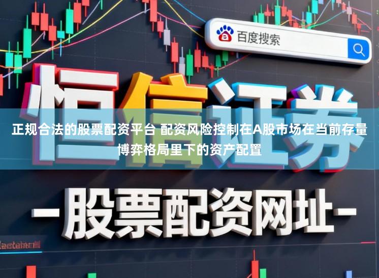 正规合法的股票配资平台 配资风险控制在A股市场在当前存量博弈格局里下的资产配置